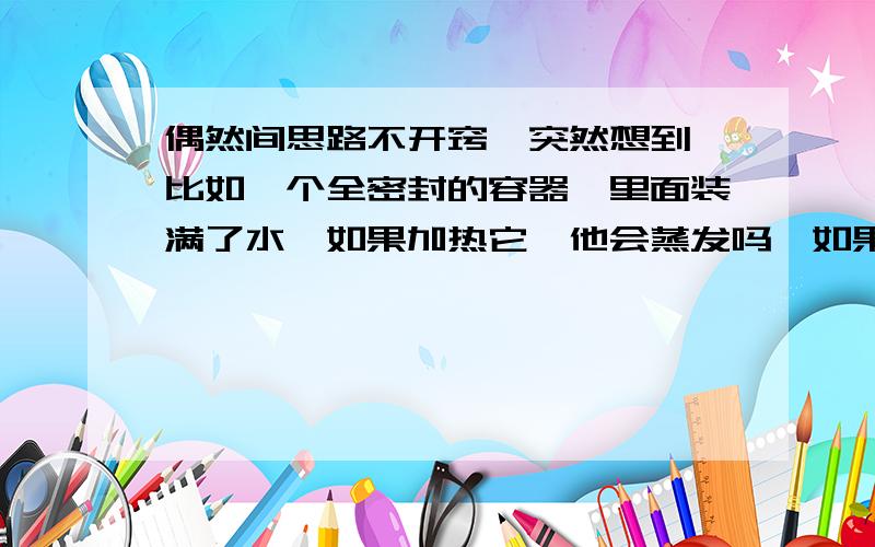 偶然间思路不开窍,突然想到,比如一个全密封的容器,里面装满了水,如果加热它,他会蒸发吗,如果蒸发了,水蒸气体积不是明显增大吗,那么容器怎么容得下这么大的压强呢,是不是蒸发的多少还