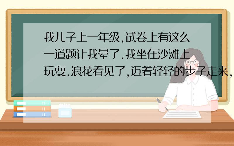 我儿子上一年级,试卷上有这么一道题让我晕了.我坐在沙滩上玩耍.浪花看见了,迈着轻轻的步子走来,悄悄地挠着我的小脚丫,笑得我眼泪都流出来了,它才哗哗哗笑着跑回家.　　一会儿,浪花又