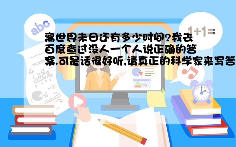 离世界未日还有多少时间?我去百度查过没人一个人说正确的答案.可是话很好听,请真正的科学家来写答案吧.让你贵重的时间浪费.抱歉.可是我也有我的梦想,我的梦想是成为一个天文科学家,