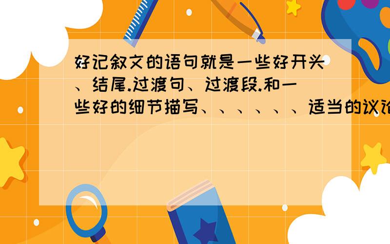 好记叙文的语句就是一些好开头、结尾.过渡句、过渡段.和一些好的细节描写、、、、、、适当的议论和少量的抒情不要例文!要句子    段落、、、、、]]