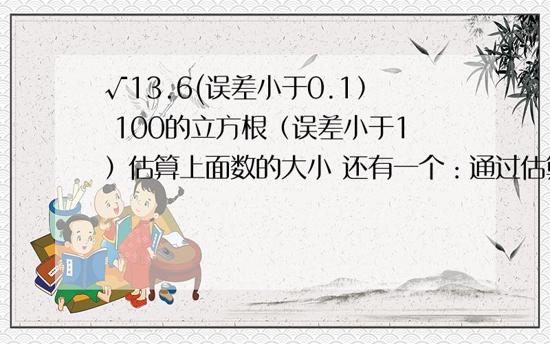 √13.6(误差小于0.1） 100的立方根（误差小于1）估算上面数的大小 还有一个：通过估算，比较√6与2.5的大小