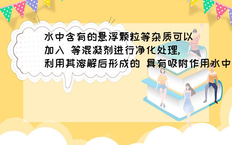 水中含有的悬浮颗粒等杂质可以加入 等混凝剂进行净化处理,利用其溶解后形成的 具有吸附作用水中含有的悬浮颗粒等杂质可以加入 等混凝剂进行净化处理,利用其溶解后形成的 具有吸附作