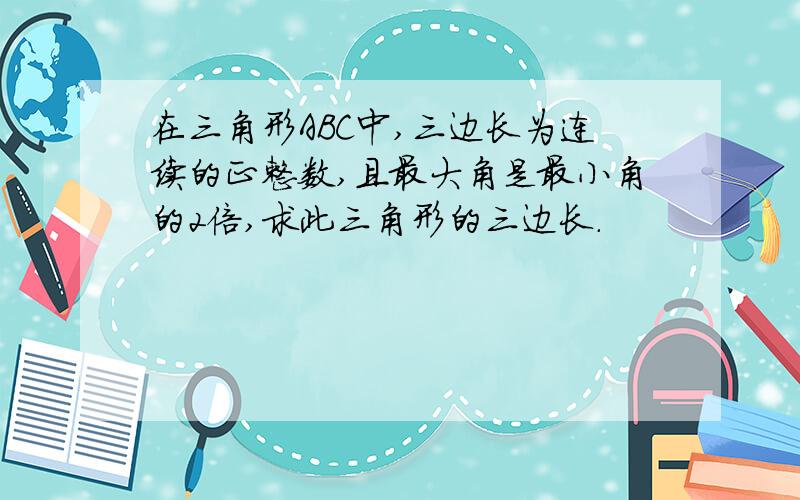 在三角形ABC中,三边长为连续的正整数,且最大角是最小角的2倍,求此三角形的三边长.