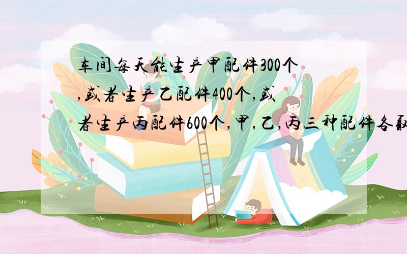 车间每天能生产甲配件300个,或者生产乙配件400个,或者生产丙配件600个,甲,乙,丙三种配件各取一个配成一套,现在需要在27天内使产品成套,问甲,乙,丙三种配件的生产应各安排几天生产?