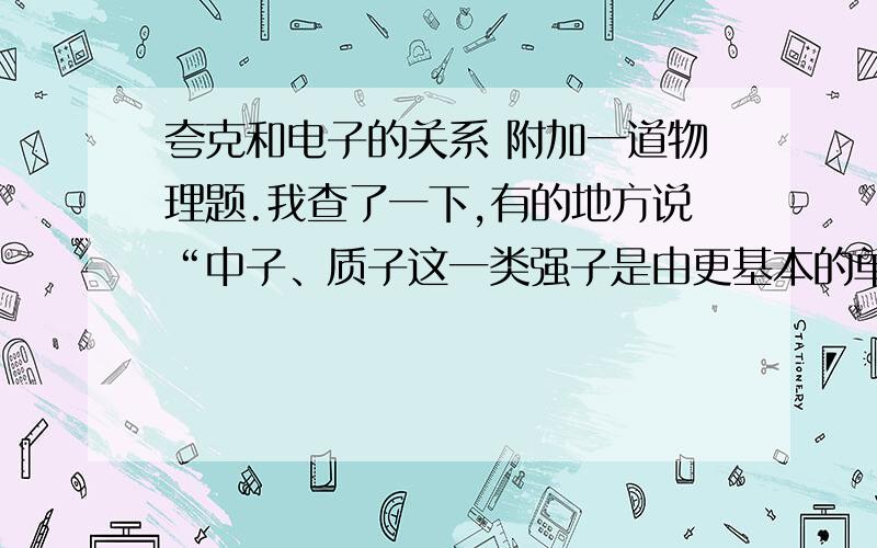 夸克和电子的关系 附加一道物理题.我查了一下,有的地方说“中子、质子这一类强子是由更基本的单元——夸克(quark)组成的”,还有的说“夸克比电子要大”那到底夸克和电子的关系是什么?