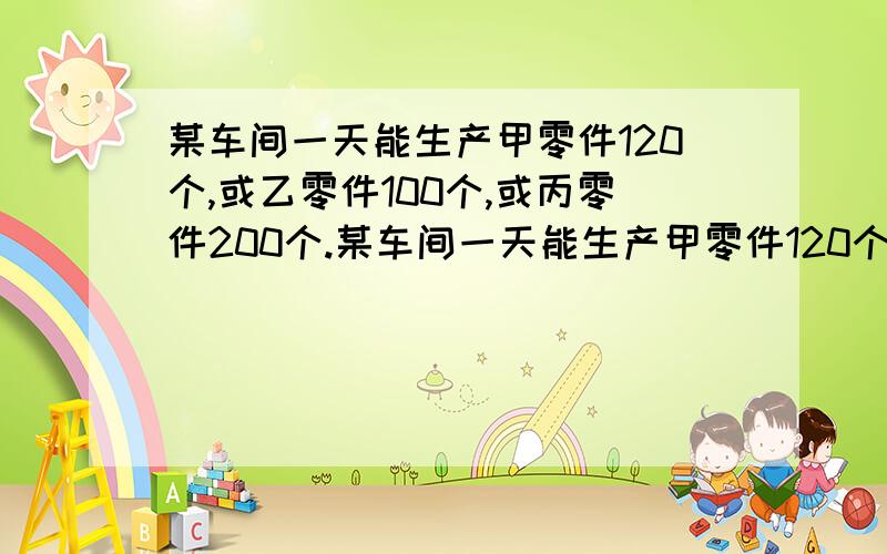 某车间一天能生产甲零件120个,或乙零件100个,或丙零件200个.某车间一天能生产甲零件120个,或乙零件100个,或丙零件200个.3个甲零件、2个乙零件和1个丙零件可以配一套.车间计划30天内生产的三