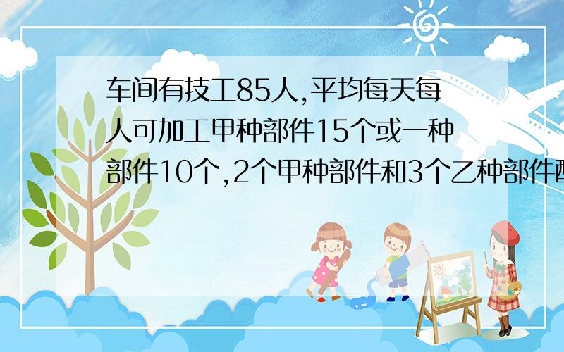 车间有技工85人,平均每天每人可加工甲种部件15个或一种部件10个,2个甲种部件和3个乙种部件配一套,、车间有技工85人,平均每天每人可加工甲种部件15个或一种部件10个,2个甲种部件和3个乙种