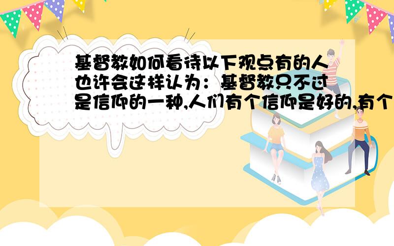 基督教如何看待以下观点有的人也许会这样认为：基督教只不过是信仰的一种,人们有个信仰是好的,有个精神寄托,如进天国…那人在世时有了一种希望,生活质量提高了.至于天国真假,我怎么