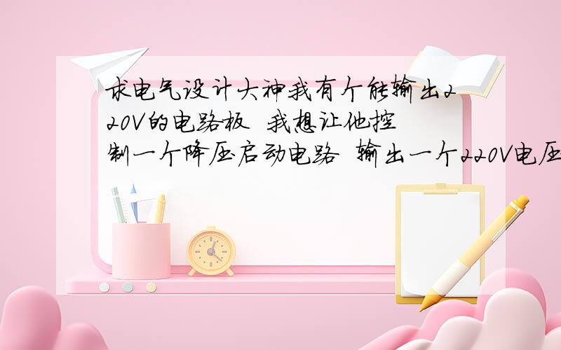 求电气设计大神我有个能输出220V的电路板  我想让他控制一个降压启动电路  输出一个220V电压时  降压启动就工作   如图 如何 用我这个电路板 替换掉这两个手动开关哥们刚才想到了一个办