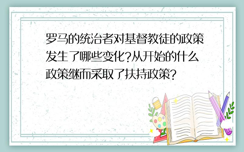 罗马的统治者对基督教徒的政策发生了哪些变化?从开始的什么政策继而采取了扶持政策?