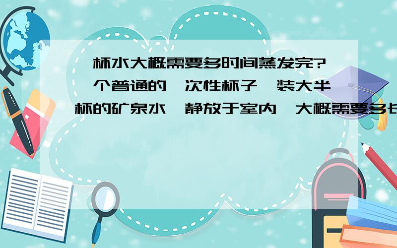 一杯水大概需要多时间蒸发完?一个普通的一次性杯子,装大半杯的矿泉水,静放于室内,大概需要多长时间蒸发完全?十几二十天蒸发了大五分之三会不会太快了?而且会不会越到后面的蒸发段,水