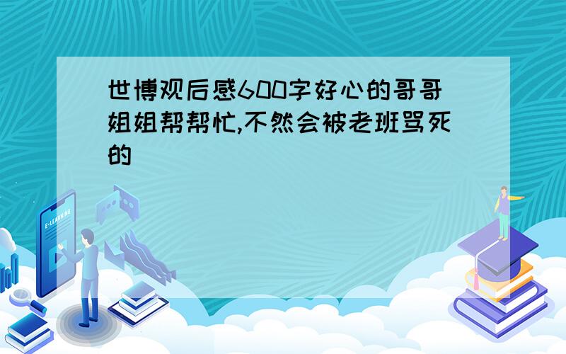 世博观后感600字好心的哥哥姐姐帮帮忙,不然会被老班骂死的