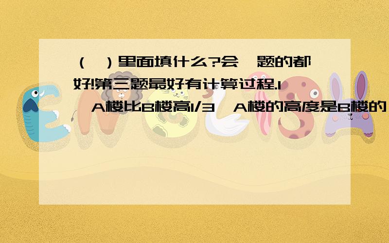 （ ）里面填什么?会一题的都好!第三题最好有计算过程.1、A楼比B楼高1/3,A楼的高度是B楼的（ ）.2、从这几个是自我们可以看出,找到一个数的倒数除了可以把它的分子分母调换位置之外,我们