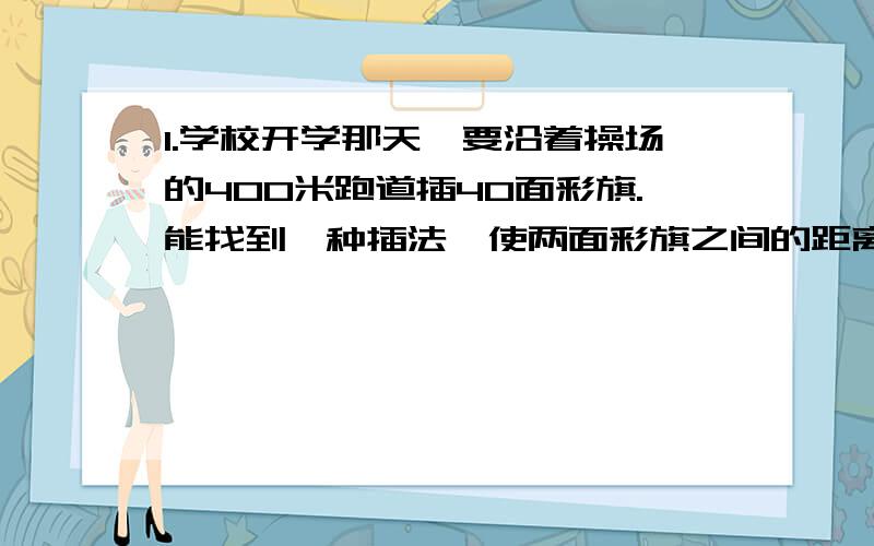 1.学校开学那天,要沿着操场的400米跑道插40面彩旗.能找到一种插法,使两面彩旗之间的距离都大于10米?为什么?2.口袋里有三种颜色的袜子各10只,如果要从口袋里摸袜子,那么至少要摸多少只才