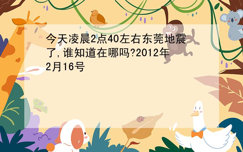 今天凌晨2点40左右东莞地震了,谁知道在哪吗?2012年2月16号