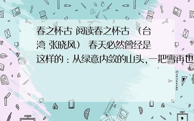 春之怀古 阅读春之怀古 （台湾 张晓风） 春天必然曾经是这样的：从绿意内敛的山头,一把雪再也撑不住了,噗嗤的一声,将冷面笑成花面,一首澌澌然的歌便从云端唱到山麓,从山麓唱到低低的