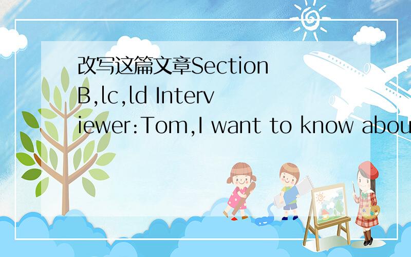 改写这篇文章Section B,lc,ld Interviewer:Tom,I want to know about your day.Tom:OK.Interviewer:When do you get up?Tom:When do I get up?Hmm.Usually about half past five.Then I run at six o'clock.Interviewer:You run at six in the morning?Tom:Uh-huh