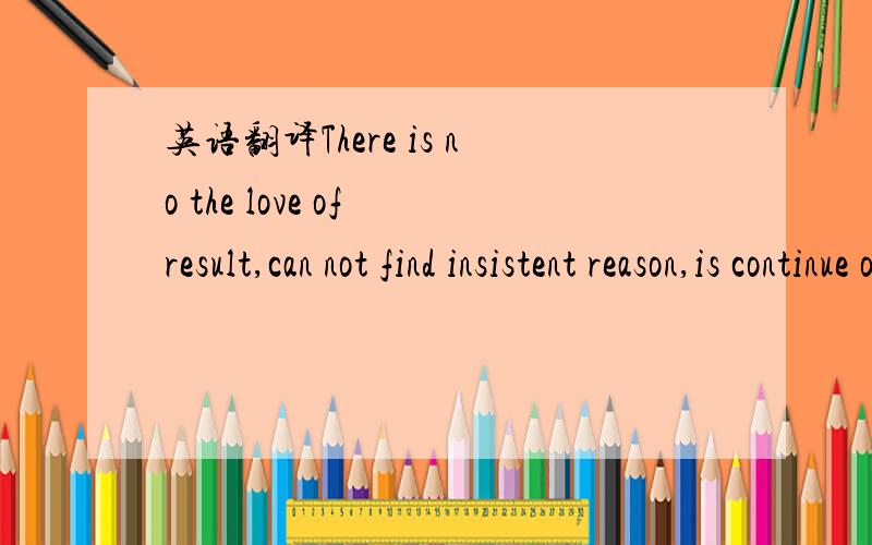 英语翻译There is no the love of result,can not find insistent reason,is continue or give up?我要知道这话的中文意思!那有人说这个问题很乱?怎么个乱法啊?那里不对啊?那语法怎么错了?可以不!