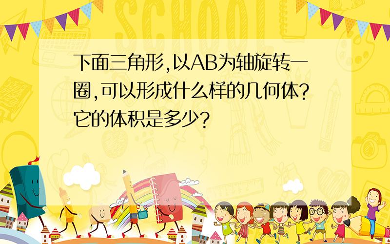 下面三角形,以AB为轴旋转一圈,可以形成什么样的几何体?它的体积是多少?