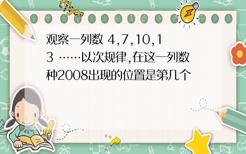 观察一列数 4,7,10,13 ……以次规律,在这一列数种2008出现的位置是第几个