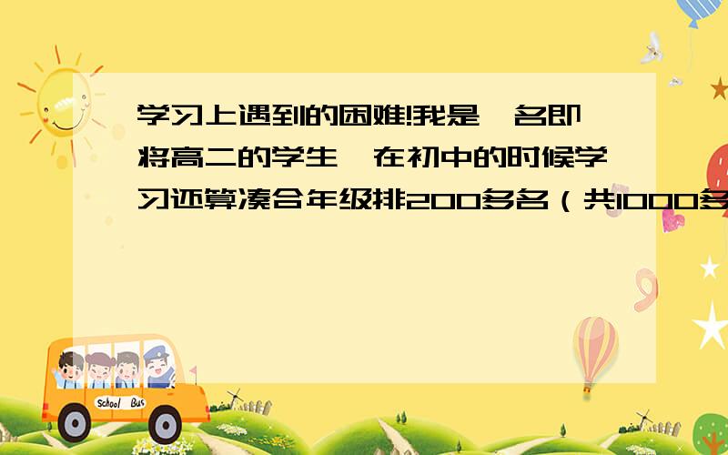 学习上遇到的困难!我是一名即将高二的学生,在初中的时候学习还算凑合年级排200多名（共1000多人）但上了高中后高一刚开学学习还算努力年级排100多名（共1000多人）但自从高一下学期分文