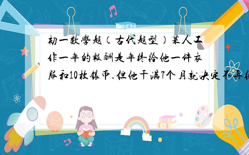 初一数学题（古代题型）某人工作一年的报酬是年终给他一件衣服和10枚银币.但他干满7个月就决定不再继续干了,结账时,给他了一件衣服和2枚银币.这件衣服值多少枚银币?