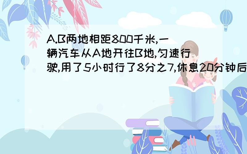 A.B两地相距800千米,一辆汽车从A地开往B地,匀速行驶,用了5小时行了8分之7,休息20分钟后,再行多少千米