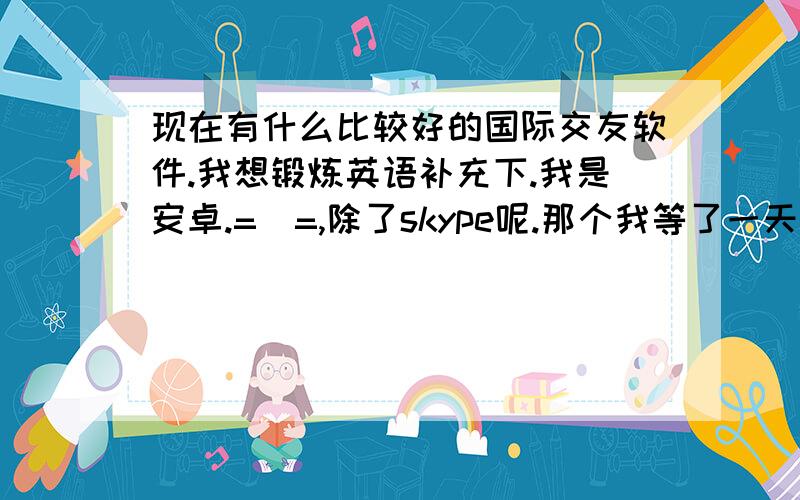 现在有什么比较好的国际交友软件.我想锻炼英语补充下.我是安卓.=_=,除了skype呢.那个我等了一天也看不到半个外国人