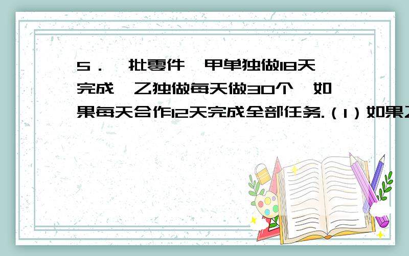 5．一批零件,甲单独做18天完成,乙独做每天做30个,如果每天合作12天完成全部任务.（1）如果乙独做多少天完成?（2）这批零件共有多少个?