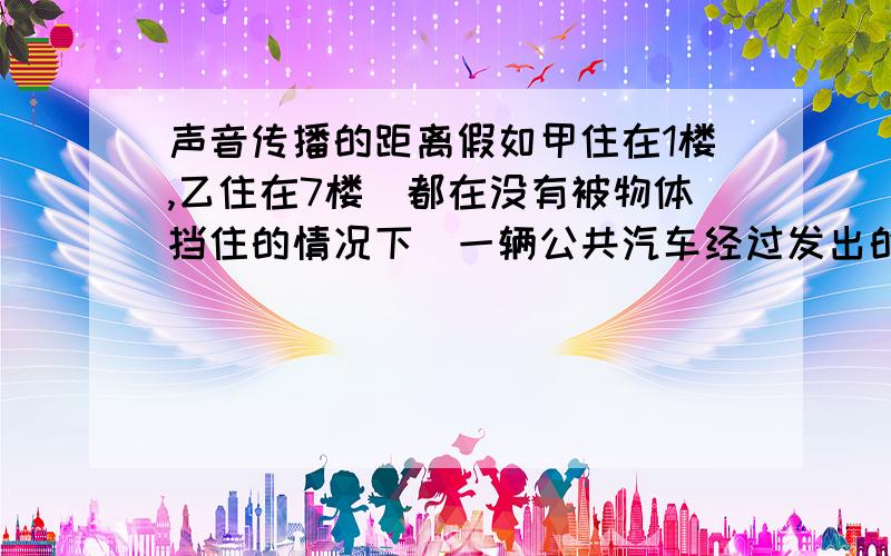 声音传播的距离假如甲住在1楼,乙住在7楼（都在没有被物体挡住的情况下）一辆公共汽车经过发出的声响,在1楼听的大声点还是在7楼听得大声点?如果更高层呢?为什么?