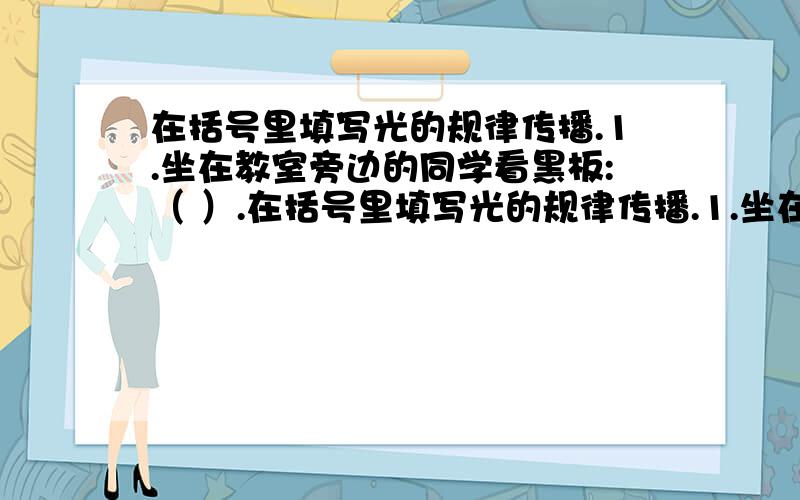 在括号里填写光的规律传播.1.坐在教室旁边的同学看黑板:（ ）.在括号里填写光的规律传播.1.坐在教室旁边的同学看黑板：（ ）.2.坐在教室中间的同学看黑板上的字清清楚楚：（ ）.3.教室