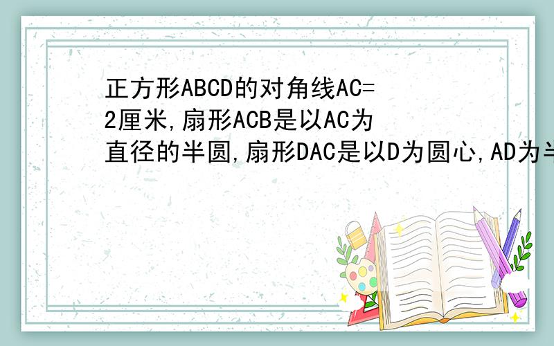 正方形ABCD的对角线AC=2厘米,扇形ACB是以AC为直径的半圆,扇形DAC是以D为圆心,AD为半径的一部分,如图求阴影面积