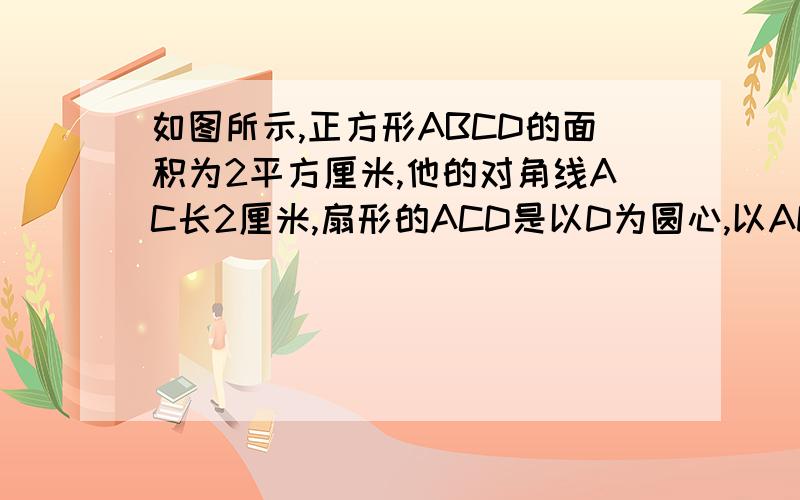 如图所示,正方形ABCD的面积为2平方厘米,他的对角线AC长2厘米,扇形的ACD是以D为圆心,以AD为半径的圆的面积的一部分那么阴影的面积是多少平方厘米?