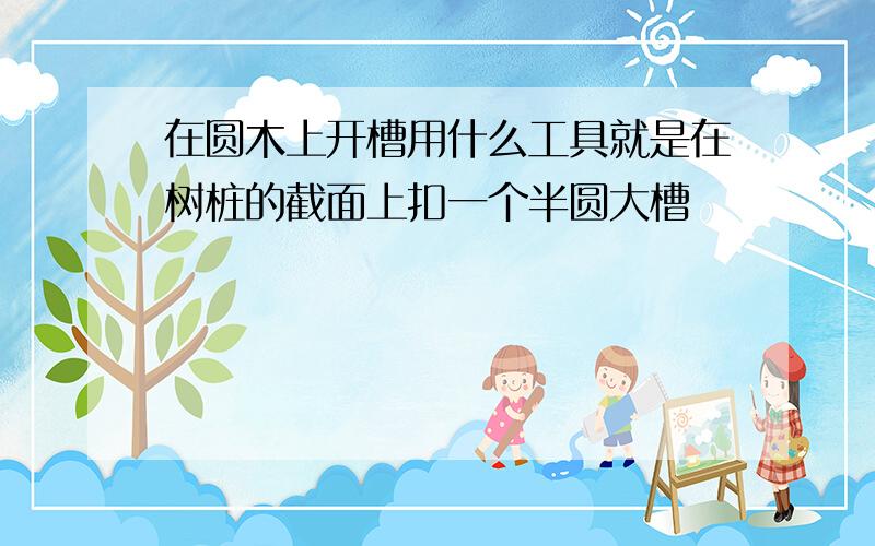 在圆木上开槽用什么工具就是在树桩的截面上扣一个半圆大槽