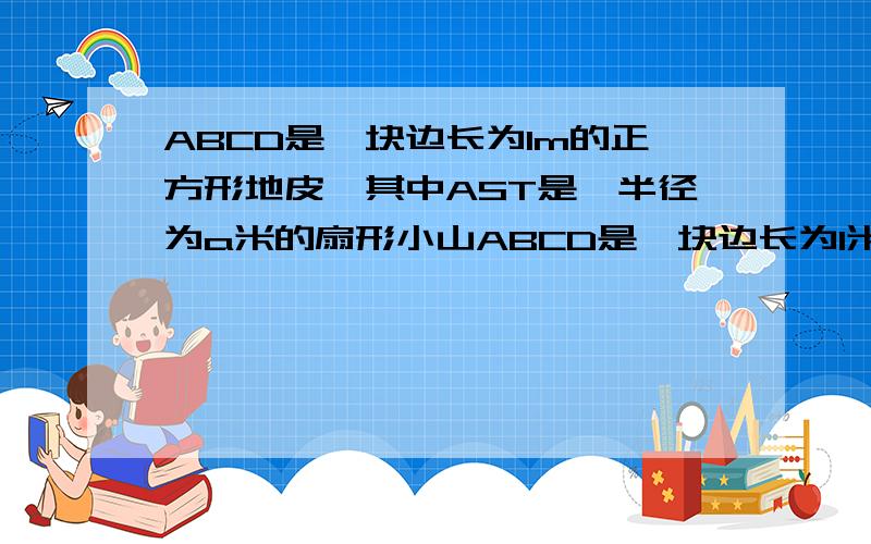 ABCD是一块边长为1m的正方形地皮,其中AST是一半径为a米的扇形小山ABCD是一块边长为1米的正方形地皮,其中AST是一半径为a米的扇形小山,其余部分都是平地,现开发商想在平地上建造一个长方形