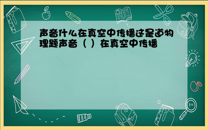 声音什么在真空中传播这是道物理题声音（ ）在真空中传播