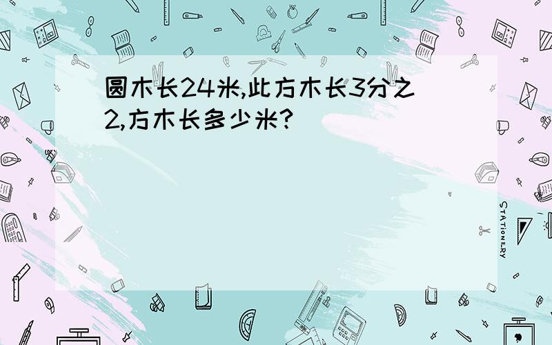 圆木长24米,此方木长3分之2,方木长多少米?