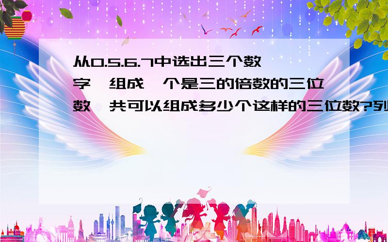 从0.5.6.7中选出三个数字,组成一个是三的倍数的三位数,共可以组成多少个这样的三位数?列举出来已知a和b都是非零自然数,并且a+b=100,a和b相乘最大是多少?最小是多少?