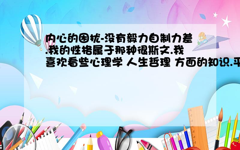 内心的困扰-没有毅力自制力差.我的性格属于那种很斯文.我喜欢看些心理学 人生哲理 方面的知识.平时我特注重心的修养,所以我的心一直能想明白很多事情,很少有不开心或者困扰我的时候.