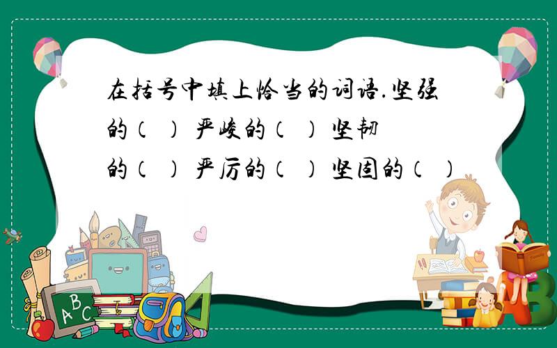 在括号中填上恰当的词语.坚强的（ ） 严峻的（ ） 坚韧的（ ） 严厉的（ ） 坚固的（ ）