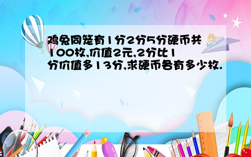 鸡兔同笼有1分2分5分硬币共100枚,价值2元,2分比1分价值多13分,求硬币各有多少枚.