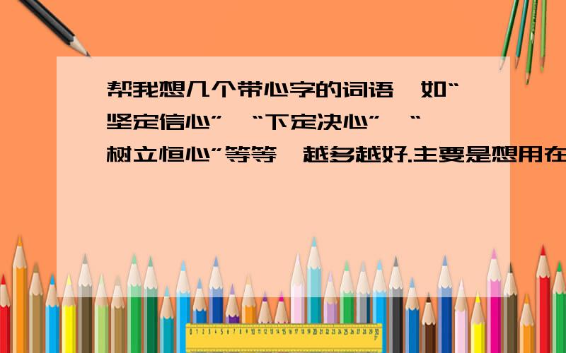 帮我想几个带心字的词语,如“坚定信心”、“下定决心”、“树立恒心”等等,越多越好.主要是想用在一篇报告上，小标题用的这样的排比句，如：1、树立信心，以坚忍不拔的精神谋求经济