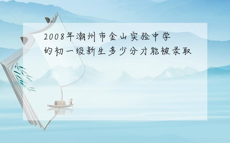 2008年潮州市金山实验中学的初一级新生多少分才能被录取