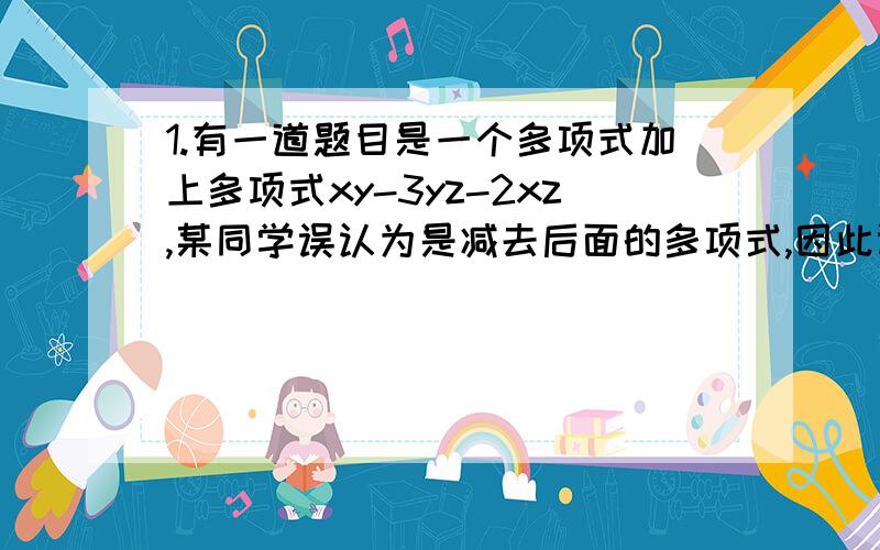 1.有一道题目是一个多项式加上多项式xy-3yz-2xz,某同学误认为是减去后面的多项式,因此计算得到的结果为2xy-3yz+4xz,求出正确答案2.已知y=ax^5+bx^3+cx-1,当x=-2时,y=5,那么当x=2时,y的值是?3.张,王,李三