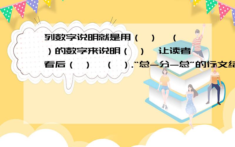 列数字说明就是用（ ）、（ ）的数字来说明（ ）,让读者看后（ ）、（ ）.“总-分-总”的行文结构,就是先（ ）,然后再从（ ）.最后（ ）