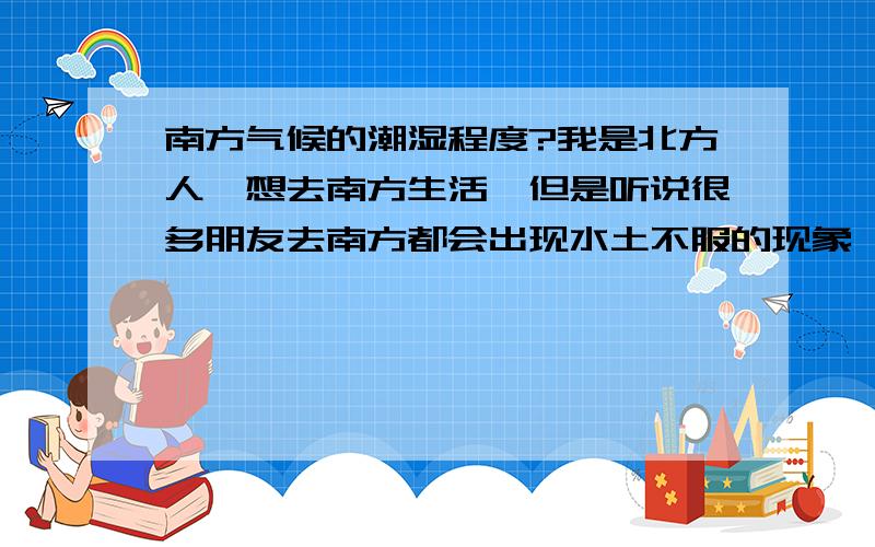 南方气候的潮湿程度?我是北方人,想去南方生活,但是听说很多朋友去南方都会出现水土不服的现象,到那边先小病几天才行,身体好的能调节过来,身体不好的可能长时间恢复不了.但是他们去的