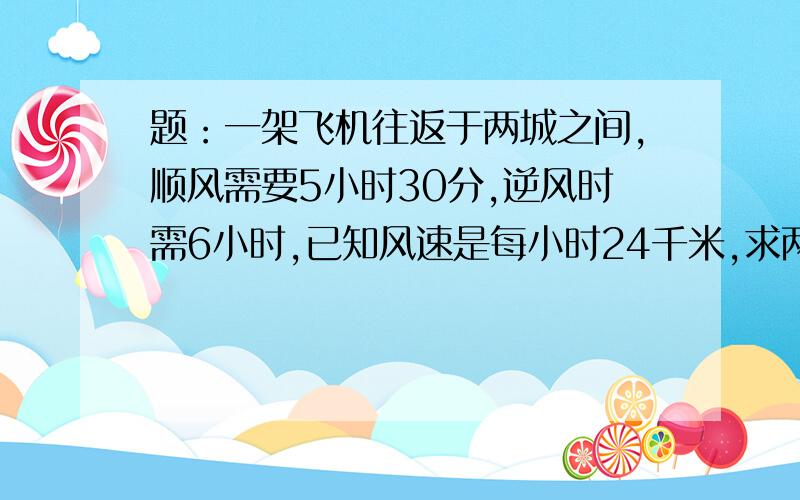 题：一架飞机往返于两城之间,顺风需要5小时30分,逆风时需6小时,已知风速是每小时24千米,求两城之间的距离.