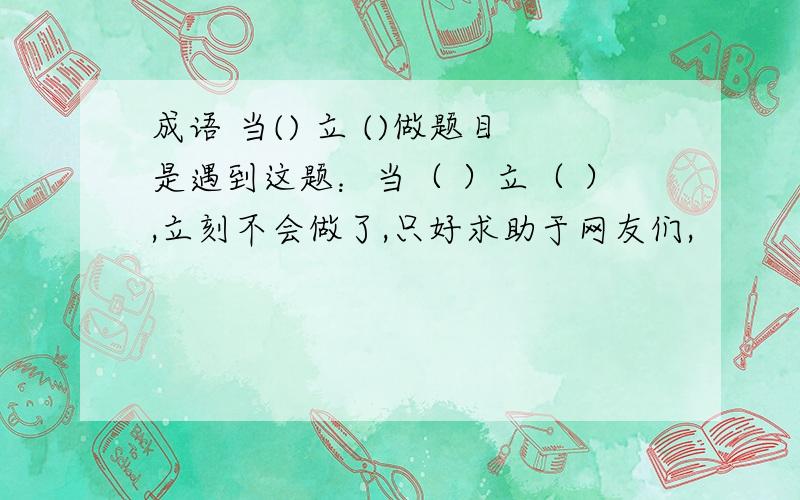 成语 当() 立 ()做题目是遇到这题：当（ ）立（ ）,立刻不会做了,只好求助于网友们,