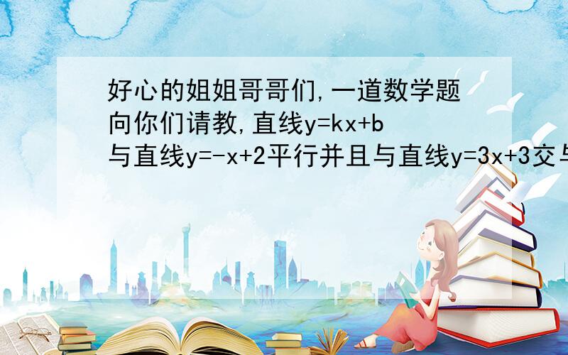 好心的姐姐哥哥们,一道数学题向你们请教,直线y=kx+b与直线y=-x+2平行并且与直线y=3x+3交与x轴上的同一点,求K,B的值.