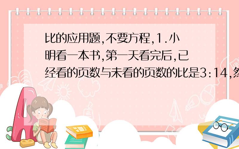 比的应用题,不要方程,1.小明看一本书,第一天看完后,已经看的页数与未看的页数的比是3:14,然后又看了24页,这时已经看的页数与未看的页数的比是7:10,这本书有多少页?2.修一条水渠,已修的与